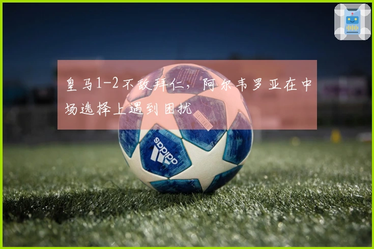 皇马1-2不敌拜仁，阿尔韦罗亚在中场选择上遇到困扰