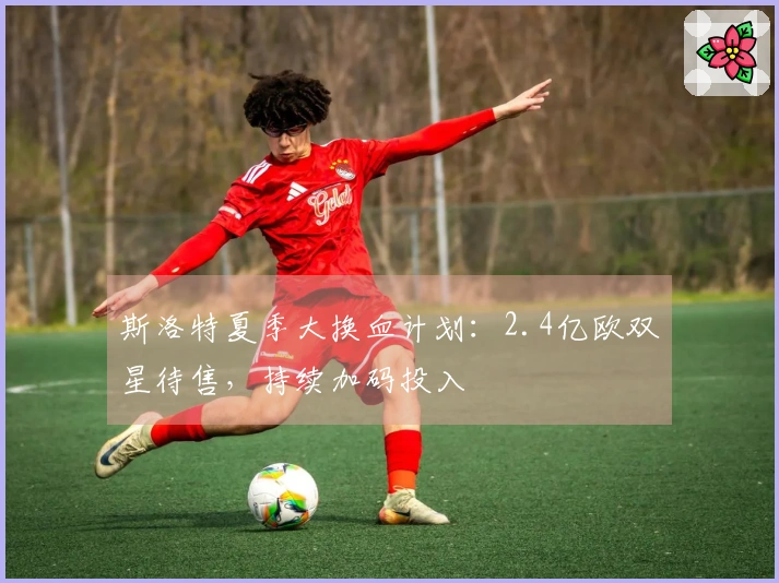 斯洛特夏季大换血计划：2.4亿欧双星待售，持续加码投入