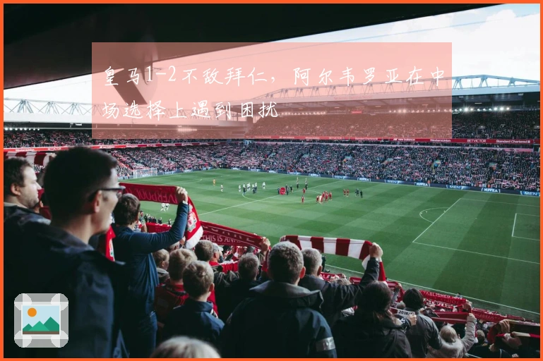 皇马1-2不敌拜仁，阿尔韦罗亚在中场选择上遇到困扰