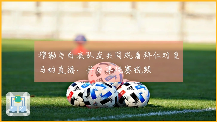 穆勒与白浪队友共同观看拜仁对皇马的直播，并分享观赛视频