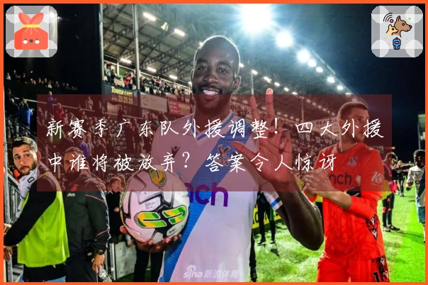 新赛季广东队外援调整！四大外援中谁将被放弃？答案令人惊讶