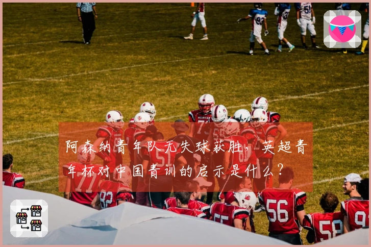 阿森纳青年队无失球获胜，英超青年杯对中国青训的启示是什么？