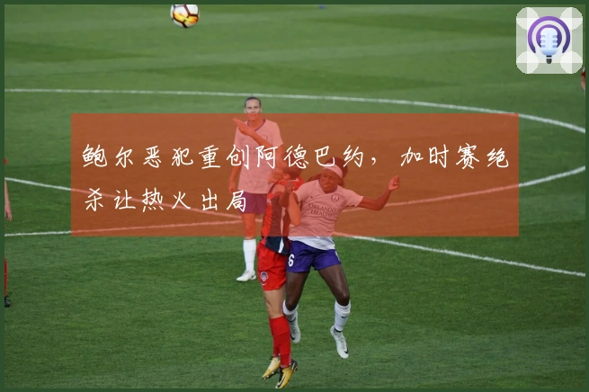 鲍尔恶犯重创阿德巴约，加时赛绝杀让热火出局