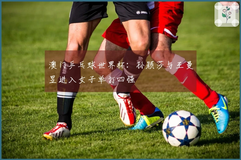 澳门乒乓球世界杯：孙颖莎与王曼昱进入女子单打四强