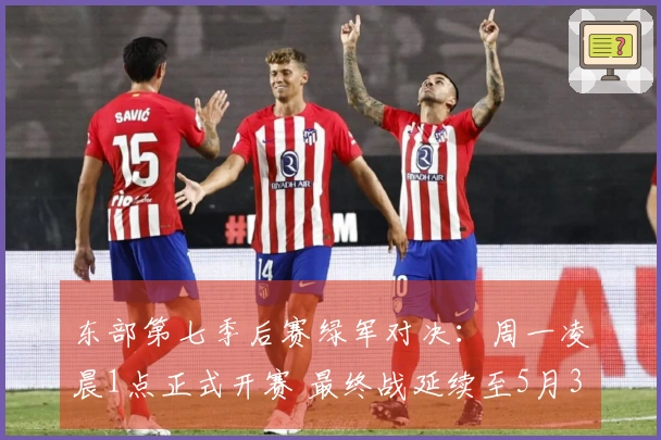 东部第七季后赛绿军对决：周一凌晨1点正式开赛 最终战延续至5月3日