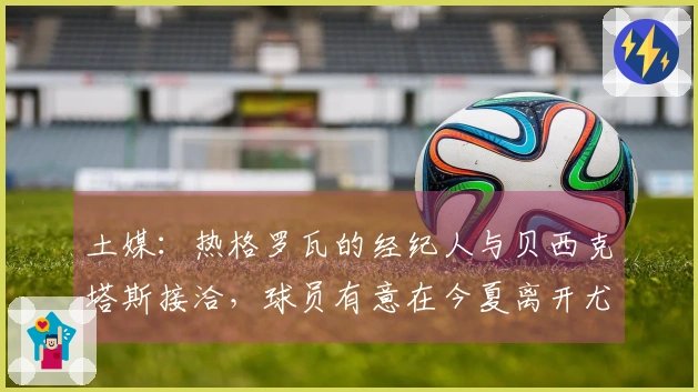 土媒：热格罗瓦的经纪人与贝西克塔斯接洽，球员有意在今夏离开尤文图斯