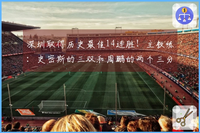 深圳取得历史最佳14连胜！主教练：史密斯的三双和周鹏的两个三分至关重要