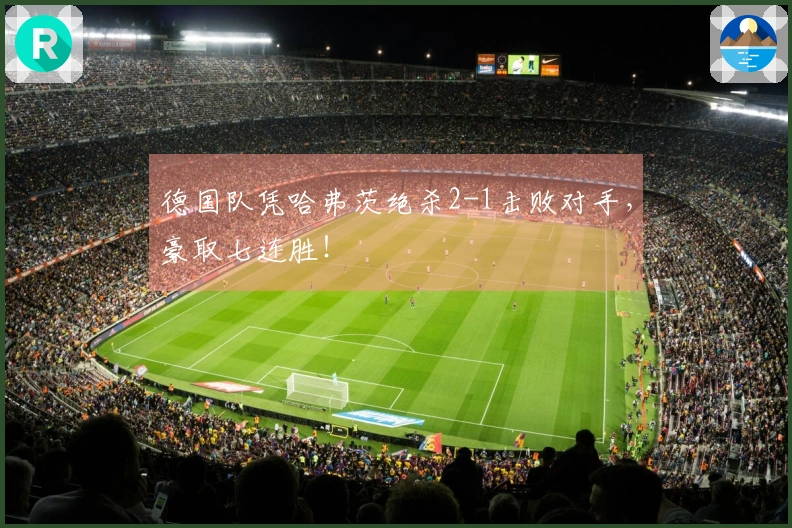 德国队凭哈弗茨绝杀2-1击败对手，豪取七连胜！