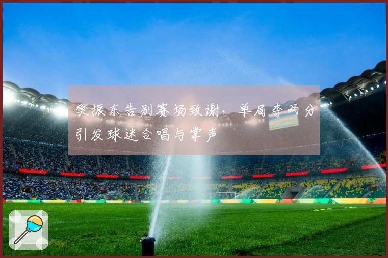 樊振东告别赛场致谢，单局夺两分引发球迷合唱与掌声