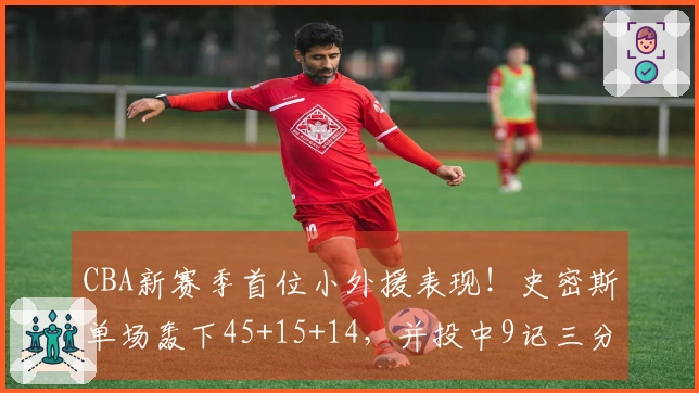 CBA新赛季首位小外援表现！史密斯单场轰下45+15+14，并投中9记三分
