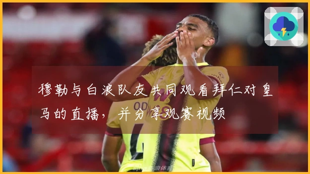 穆勒与白浪队友共同观看拜仁对皇马的直播，并分享观赛视频
