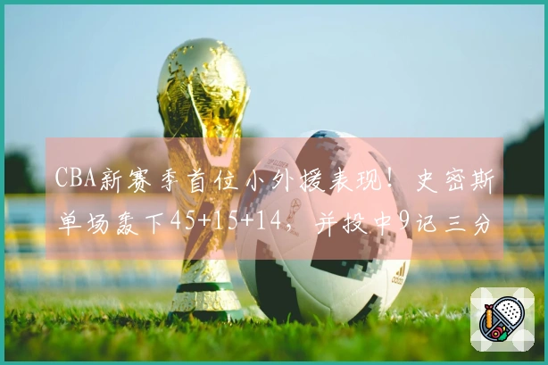 CBA新赛季首位小外援表现！史密斯单场轰下45+15+14，并投中9记三分